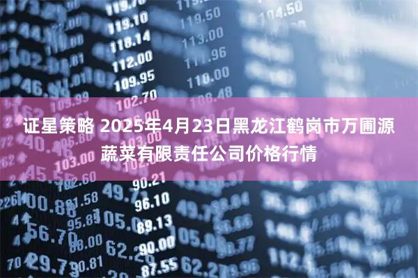 证星策略 2025年4月23日黑龙江鹤岗市万圃源蔬菜有限责任公司价格行情