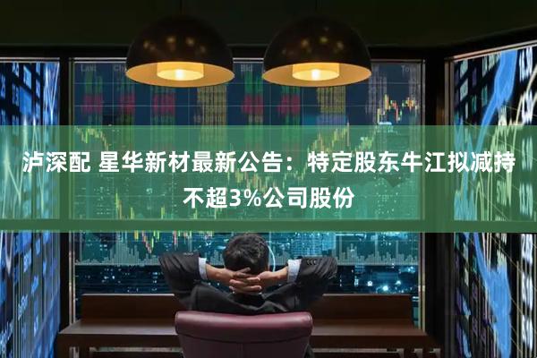 泸深配 星华新材最新公告：特定股东牛江拟减持不超3%公司股份