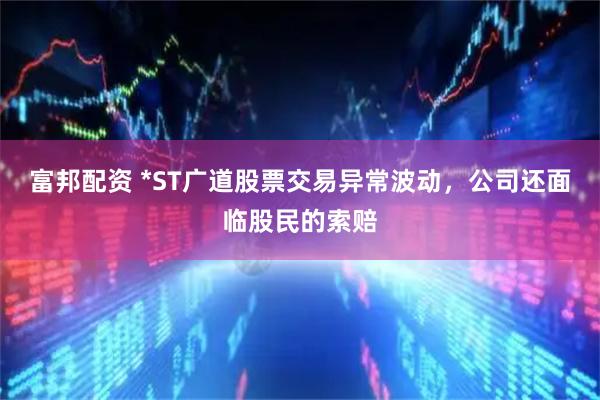富邦配资 *ST广道股票交易异常波动，公司还面临股民的索赔