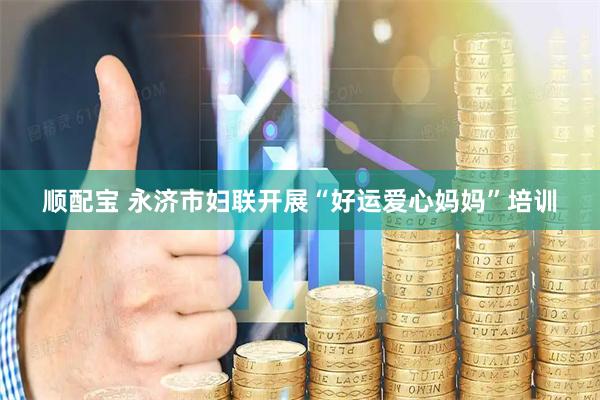 顺配宝 永济市妇联开展“好运爱心妈妈”培训