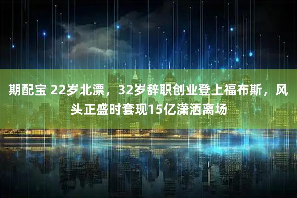 期配宝 22岁北漂，32岁辞职创业登上福布斯，风头正盛时套现15亿潇洒离场