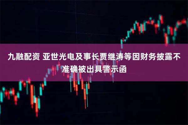 九融配资 亚世光电及事长贾继涛等因财务披露不准确被出具警示函