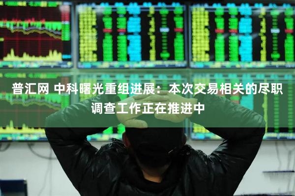 普汇网 中科曙光重组进展：本次交易相关的尽职调查工作正在推进中