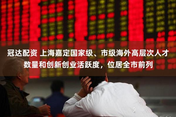 冠达配资 上海嘉定国家级、市级海外高层次人才数量和创新创业活跃度,位居全市前列