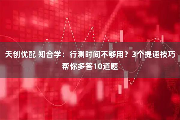 天创优配 知合学：行测时间不够用？3个提速技巧帮你多答10道题