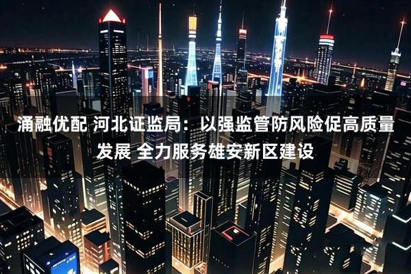 涌融优配 河北证监局：以强监管防风险促高质量发展 全力服务雄安新区建设