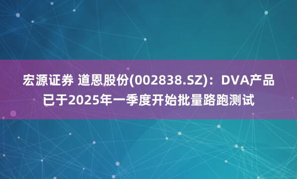 宏源证券 道恩股份(002838.SZ)：DVA产品已于2025年一季度开始批量路跑测试