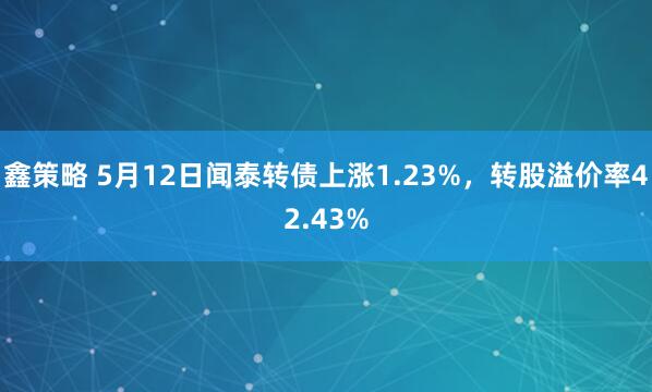 鑫策略 5月12日闻泰转债上涨1.23%，转股溢价率42.43%