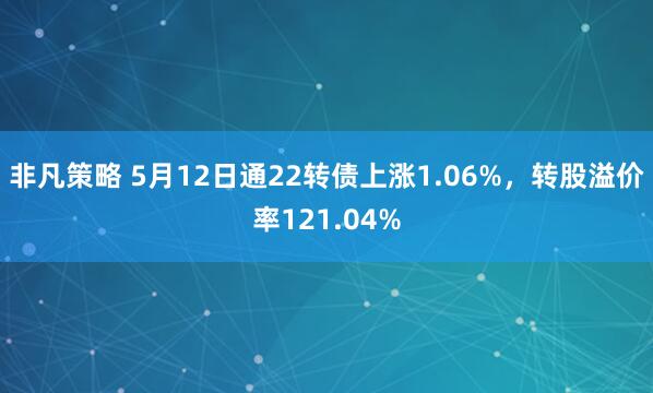非凡策略 5月12日通22转债上涨1.06%,转股溢价率121.04%