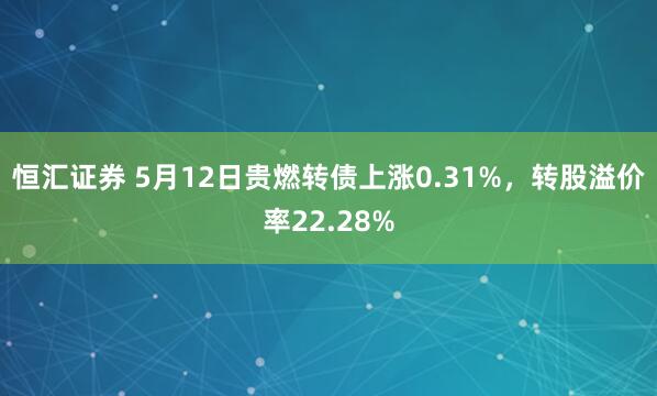恒汇证券 5月12日贵燃转债上涨0.31%，转股溢价率22.28%