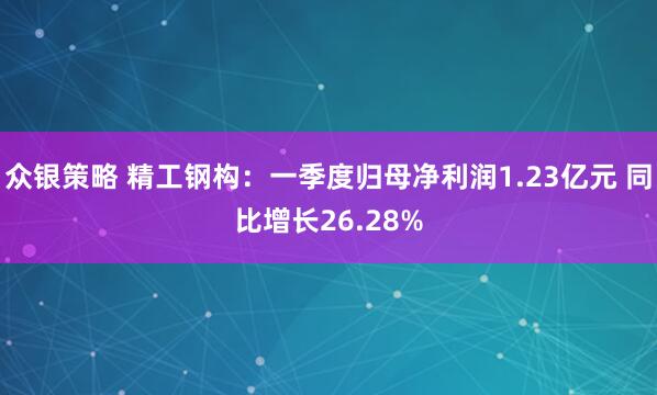 众银策略 精工钢构：一季度归母净利润1.23亿元 同比增长26.28%