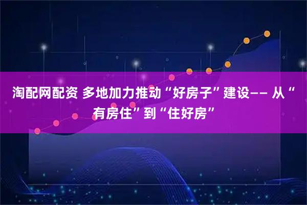 淘配网配资 多地加力推动“好房子”建设—— 从“有房住”到“住好房”