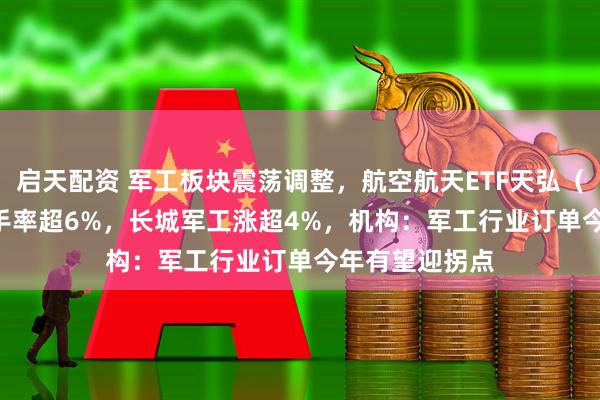 启天配资 军工板块震荡调整，航空航天ETF天弘（159241）换手率超6%，长城军工涨超4%，机构：军工行业订单今年有望迎拐点