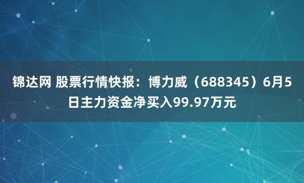 锦达网 股票行情快报：博力威（688345）6月5日主力资金净买入99.97万元