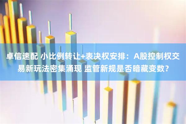 卓信速配 小比例转让+表决权安排:A股控制权交易新玩法密集涌现 监管新规是否暗藏变数?