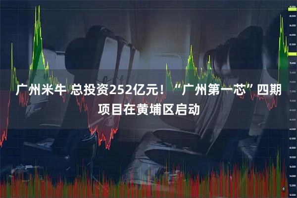 广州米牛 总投资252亿元！“广州第一芯”四期项目在黄埔区启动