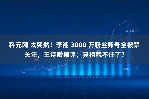 科元网 太突然！李湘 3000 万粉丝账号全被禁关注，王诗龄禁评，真相藏不住了？
