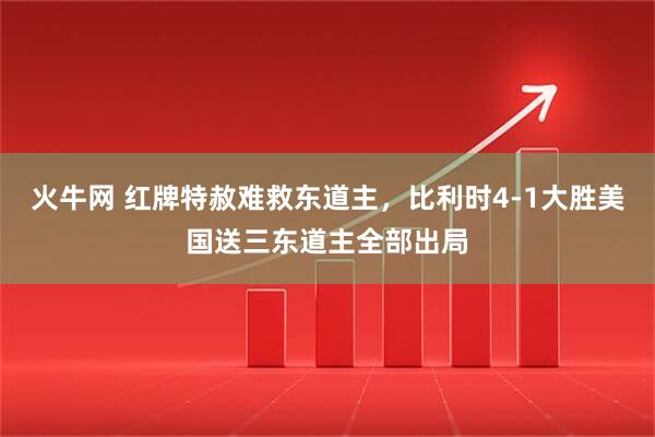 火牛网 红牌特赦难救东道主,比利时4-1大胜美国送三东道主全部出局