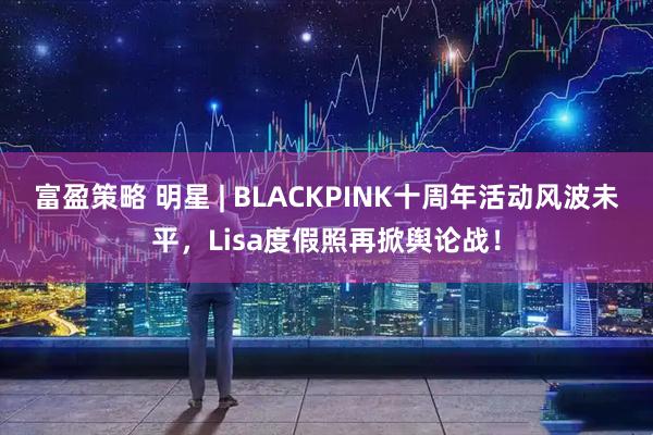 富盈策略 明星 | BLACKPINK十周年活动风波未平，Lisa度假照再掀舆论战！