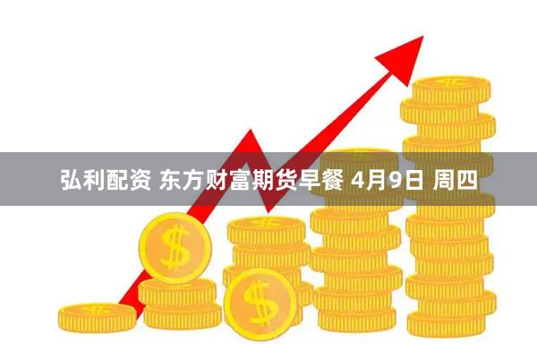 弘利配资 东方财富期货早餐 4月9日 周四