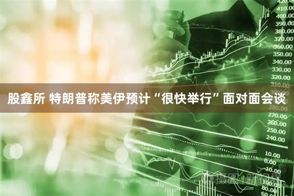 股鑫所 特朗普称美伊预计“很快举行”面对面会谈