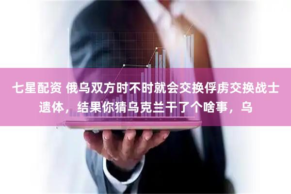 七星配资 俄乌双方时不时就会交换俘虏交换战士遗体，结果你猜乌克兰干了个啥事，乌